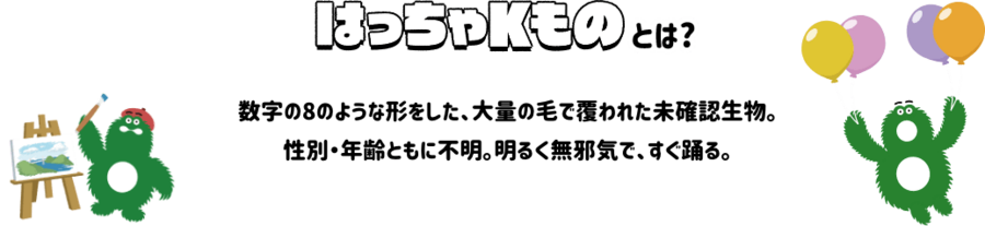 はっちゃKものとは？数字の8のような形をした、大量の毛で覆われた未確認生物。性別・年齢ともに不明。明るく無邪気で、すぐ踊れる。