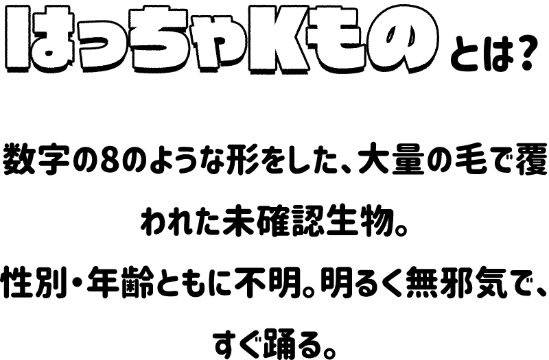 はっちゃKものとは？数字の8のような形をした、大量の毛で覆われた未確認生物。性別・年齢ともに不明。明るく無邪気で、すぐ踊れる。