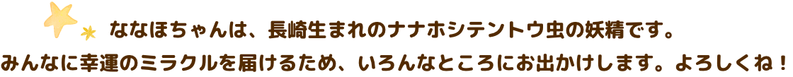 ななほちゃんは、長崎生まれのナナホシテントウ虫の妖精です。みんなに幸運のミラクルをお届けするため、いろんなところにお出かけします。よろしくね。