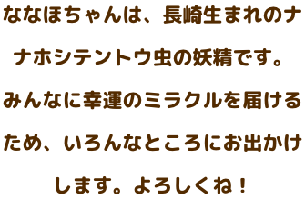 ななほちゃんは、長崎生まれのナナホシテントウ虫の妖精です。みんなに幸運のミラクルをお届けするため、いろんなところにお出かけします。よろしくね。